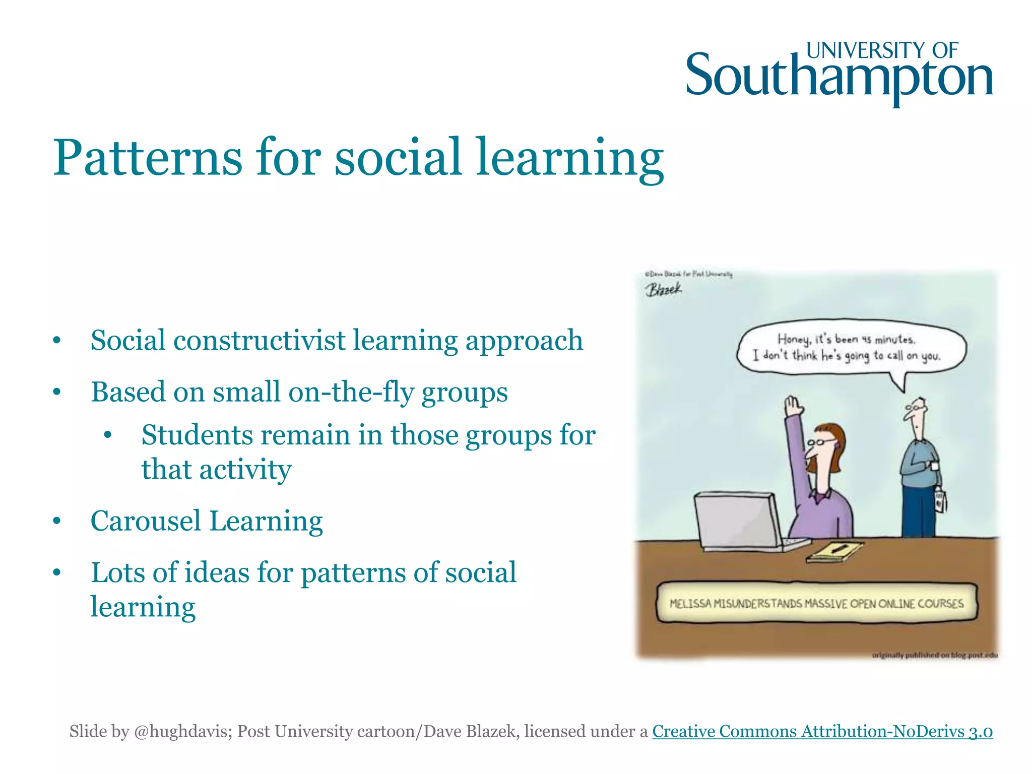 Patterns for social learning
• Social constructivist learning approach
• Based on small on-the-fly groups
• Students remain in those groups for
that activity
• Carousel Learning
• Lots of ideas for patterns of social
learning
Slide by @hughdavis; Post University cartoon/Dave Blazek, licensed under a Creative Commons Attribution-NoDerivs 3.0
 