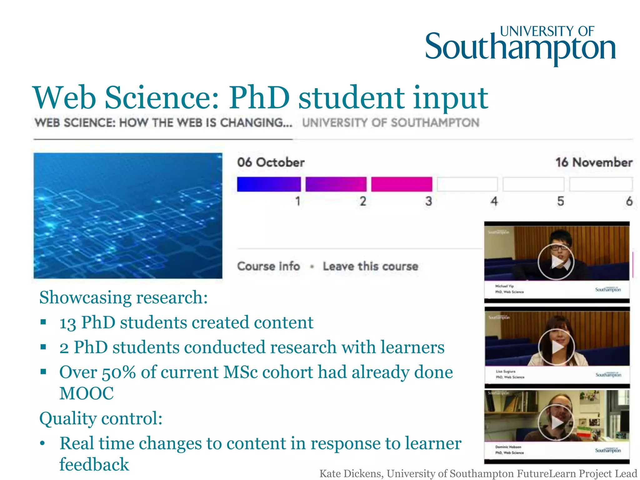 Showcasing research:
 13 PhD students created content
 2 PhD students conducted research with learners
 Over 50% of current MSc cohort had already done
MOOC
Quality control:
• Real time changes to content in response to learner
feedback
Web Science: PhD student input
Kate Dickens, University of Southampton FutureLearn Project Lead
 