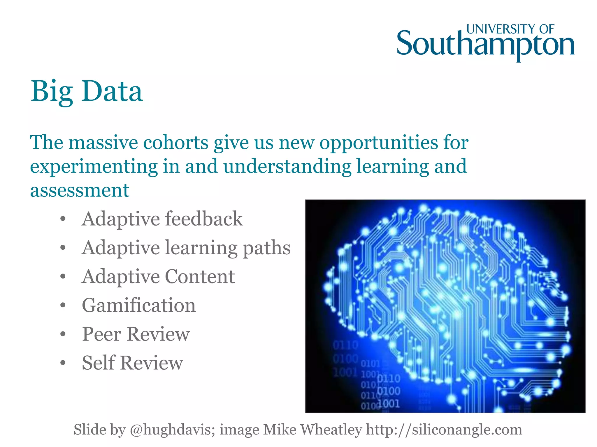 Big Data
The massive cohorts give us new opportunities for
experimenting in and understanding learning and
assessment
• Adaptive feedback
• Adaptive learning paths
• Adaptive Content
• Gamification
• Peer Review
• Self Review
Slide by @hughdavis; image Mike Wheatley http://siliconangle.com
 