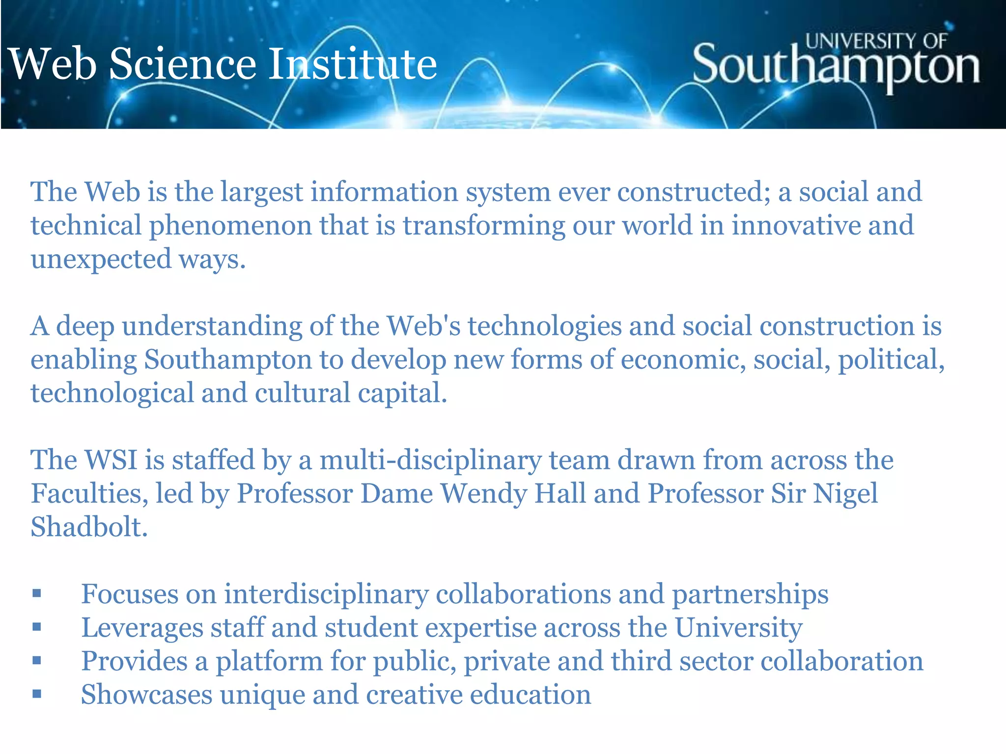 The Web is the largest information system ever constructed; a social and
technical phenomenon that is transforming our world in innovative and
unexpected ways.
A deep understanding of the Web's technologies and social construction is
enabling Southampton to develop new forms of economic, social, political,
technological and cultural capital.
The WSI is staffed by a multi-disciplinary team drawn from across the
Faculties, led by Professor Dame Wendy Hall and Professor Sir Nigel
Shadbolt.
 Focuses on interdisciplinary collaborations and partnerships
 Leverages staff and student expertise across the University
 Provides a platform for public, private and third sector collaboration
 Showcases unique and creative education
Web Science Institute
 