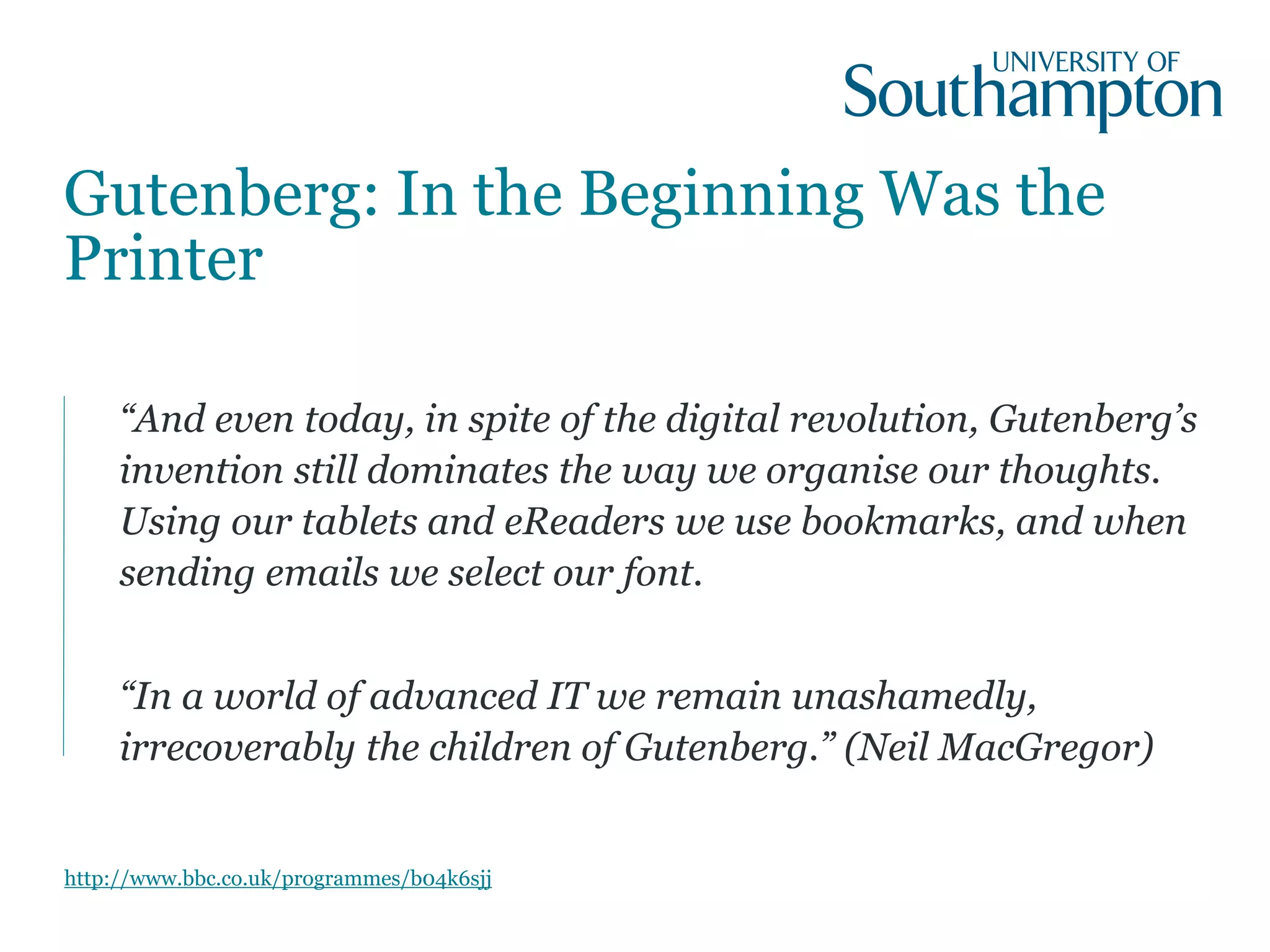 Gutenberg: In the Beginning Was the
Printer
“And even today, in spite of the digital revolution, Gutenberg’s
invention still dominates the way we organise our thoughts.
Using our tablets and eReaders we use bookmarks, and when
sending emails we select our font.
“In a world of advanced IT we remain unashamedly,
irrecoverably the children of Gutenberg.” (Neil MacGregor)
http://www.bbc.co.uk/programmes/b04k6sjj
 