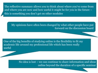 The reflective summary allows you to think about where you’ve come from
and where you are now and how useful it might be for you in the future –
this is something you don’t get on other modules
My opinions have often been changed by what other people have put
forward on the discussion board
One of the big benefits of studying online is the flexibility to fit my
academic life around my professional life which has been really
useful
No idea is lost – we can continue to share information and ideas
online beyond the duration of a specific seminar
 