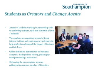 Students as Creators and Change Agents
• A team of students working in partnership with
us to develop content, style and structure of level
1 modules
• The modules are organised around a liberal
interest in ideas and contemporary relevance to
help students understand the impact of business
on their lives.
• Offers distinctive perspectives on business:
analytics, management, history, philosophy,
entrepreneurship, innovation.
• Delivering the new modules involves
collaboration across a number of Faculties.
 