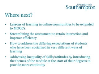 Where next?
• Lessons of learning in online communities to be extended
to MOOCs
• Streamlining the assessment to retain interaction and
improve efficiency
• How to address the differing expectations of students
who have been socialised in very different ways of
learning
• Addressing inequality of skills/attitudes by introducing
the themes of the module at the start of their degrees to
provide more continuity
 