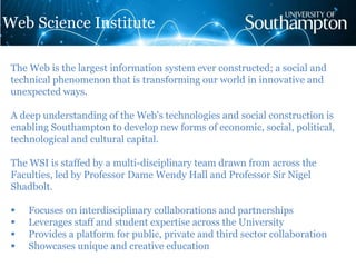 The Web is the largest information system ever constructed; a social and
technical phenomenon that is transforming our world in innovative and
unexpected ways.
A deep understanding of the Web's technologies and social construction is
enabling Southampton to develop new forms of economic, social, political,
technological and cultural capital.
The WSI is staffed by a multi-disciplinary team drawn from across the
Faculties, led by Professor Dame Wendy Hall and Professor Sir Nigel
Shadbolt.
 Focuses on interdisciplinary collaborations and partnerships
 Leverages staff and student expertise across the University
 Provides a platform for public, private and third sector collaboration
 Showcases unique and creative education
Web Science Institute
 