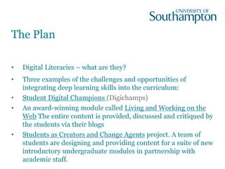 The Plan
• Digital Literacies – what are they?
• Three examples of the challenges and opportunities of
integrating deep learning skills into the curriculum:
• Student Digital Champions (Digichamps)
• An award-winning module called Living and Working on the
Web The entire content is provided, discussed and critiqued by
the students via their blogs
• Students as Creators and Change Agents project. A team of
students are designing and providing content for a suite of new
introductory undergraduate modules in partnership with
academic staff.
 