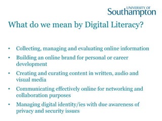 What do we mean by Digital Literacy?
• Collecting, managing and evaluating online information
• Building an online brand for personal or career
development
• Creating and curating content in written, audio and
visual media
• Communicating effectively online for networking and
collaboration purposes
• Managing digital identity/ies with due awareness of
privacy and security issues
 