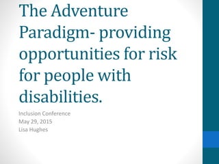 The Adventure
Paradigm- providing
opportunities for risk
for people with
disabilities.
Inclusion Conference
May 29, 2015
Lisa Hughes
 