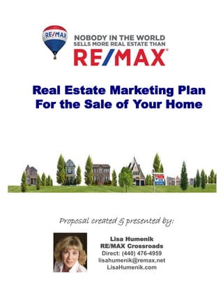 SPRING 205
EDITIO
N
Real Estate Marketing Plan
For the Sale of Your Home
Lisa Humenik
RE/MAX Crossroads
Direct: (440) 476-4959
lisahumenik@remax,net
LisaHumenik.com
Proposal created & presented by:
 