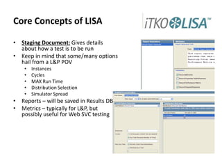 Core Concepts of LISA
• Staging Document: Gives details
about how a test is to be run
• Keep in mind that some/many options
hail from a L&P POV
• Instances
• Cycles
• MAX Run Time
• Distribution Selection
• Simulator Spread
• Reports – will be saved in Results DB
• Metrics – typically for L&P, but
possibly useful for Web SVC testing
 