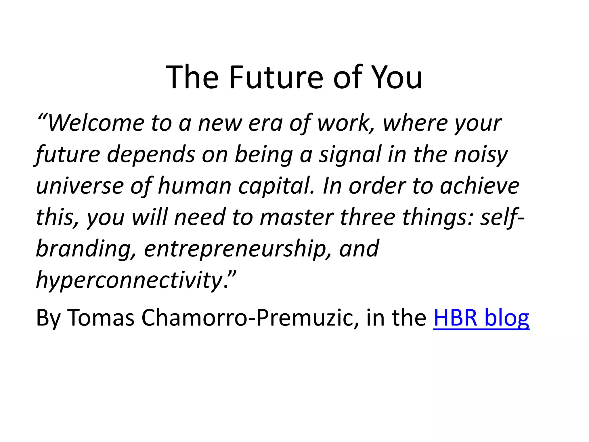 The Future of You 
“Welcome to a new era of work, where your 
future depends on being a signal in the noisy 
universe of human capital. In order to achieve 
this, you will need to master three things: self-branding, 
entrepreneurship, and 
hyperconnectivity.” 
By Tomas Chamorro-Premuzic, in the HBR blog 
 