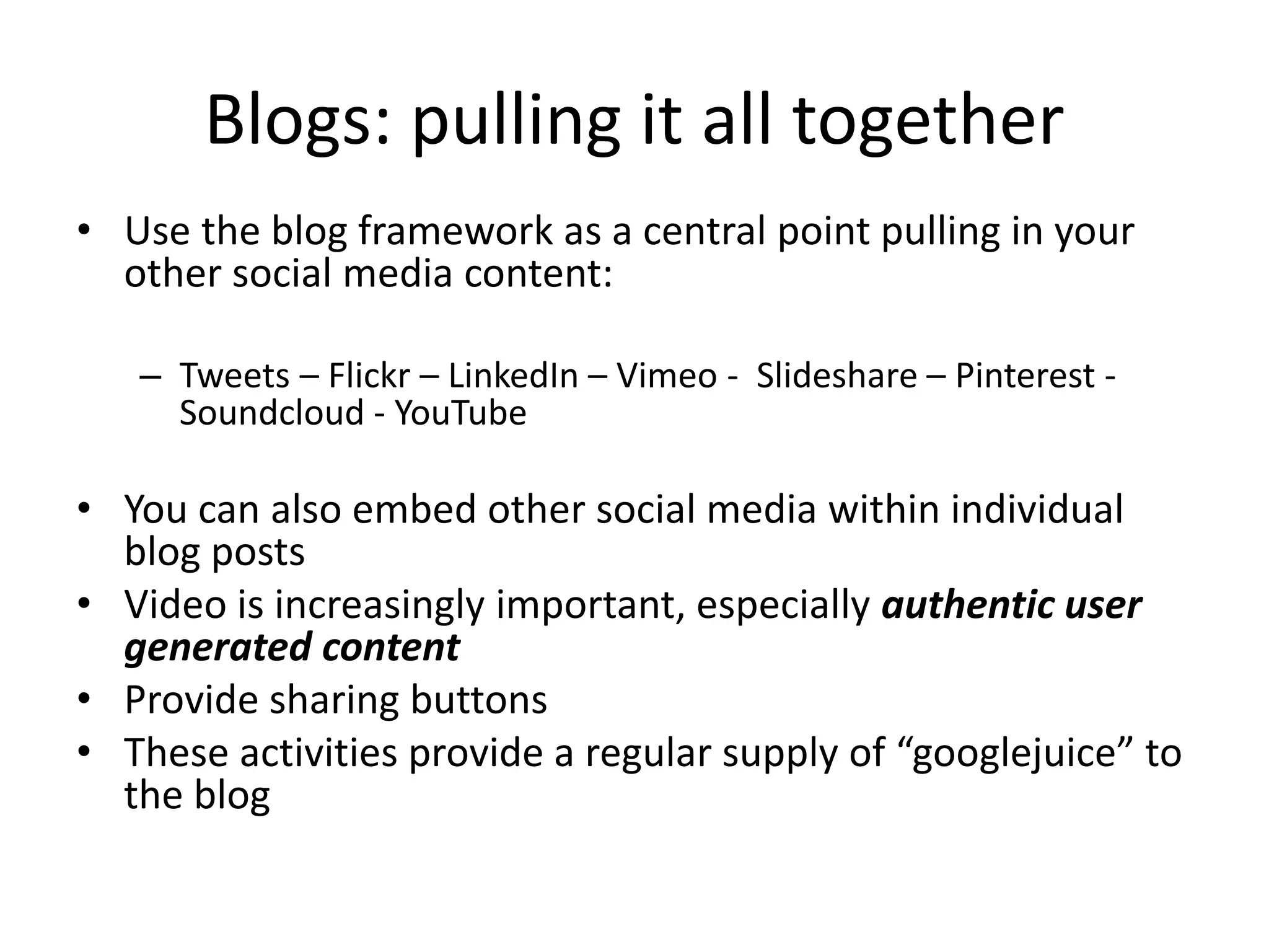 Blogs: pulling it all together 
• Use the blog framework as a central point pulling in your 
other social media content: 
– Tweets – Flickr – LinkedIn – Vimeo - Slideshare – Pinterest - 
Soundcloud - YouTube 
• You can also embed other social media within individual 
blog posts 
• Video is increasingly important, especially authentic user 
generated content 
• Provide sharing buttons 
• These activities provide a regular supply of “googlejuice” to 
the blog 
 