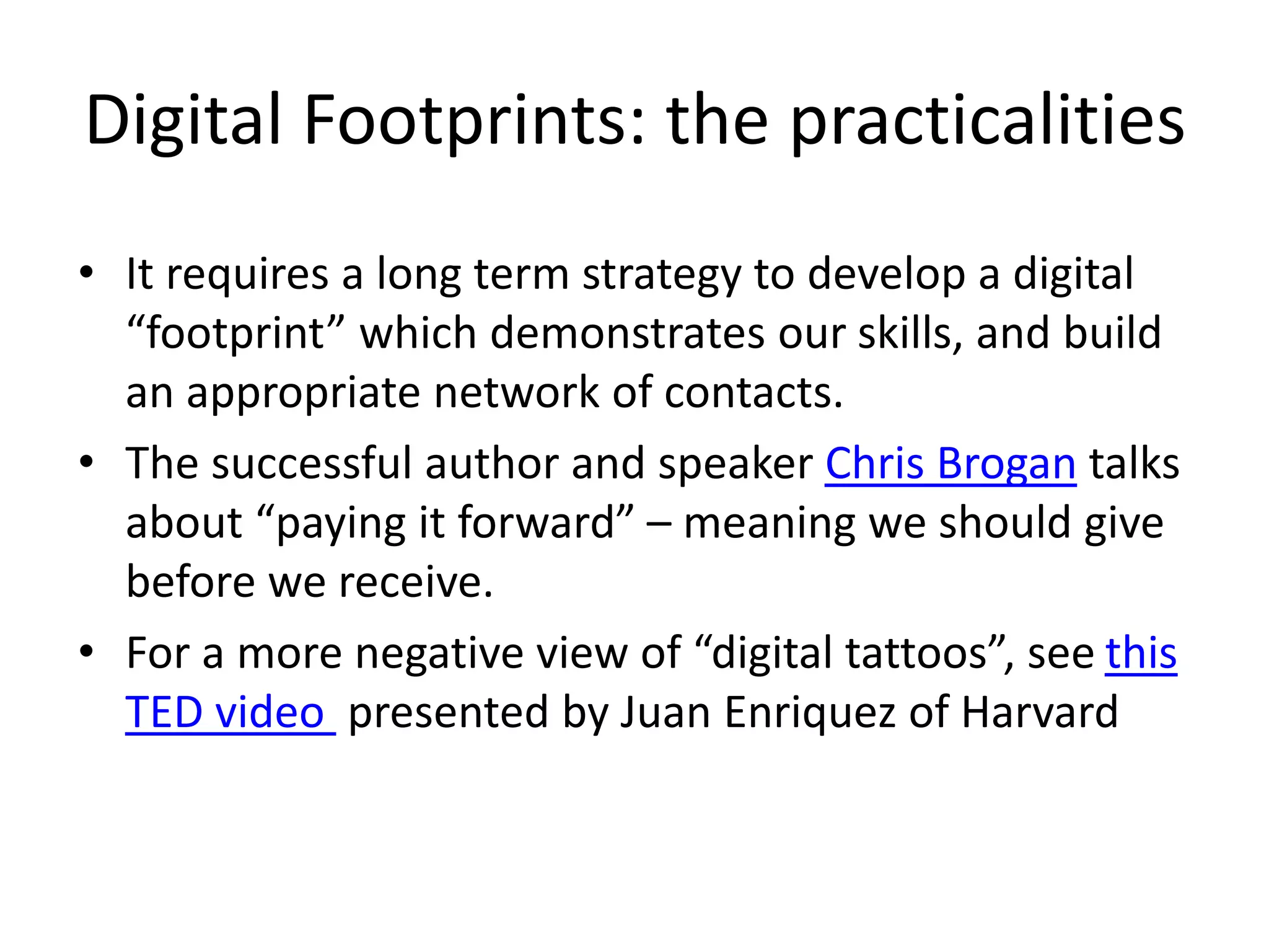 Digital Footprints: the practicalities 
• It requires a long term strategy to develop a digital 
“footprint” which demonstrates our skills, and build 
an appropriate network of contacts. 
• The successful author and speaker Chris Brogan talks 
about “paying it forward” – meaning we should give 
before we receive. 
• For a more negative view of “digital tattoos”, see this 
TED video presented by Juan Enriquez of Harvard 
 