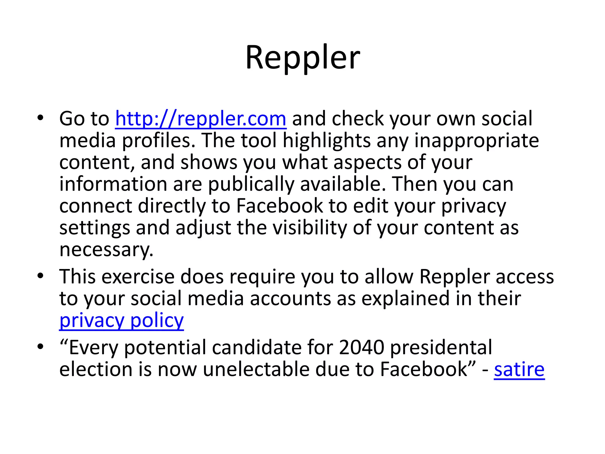 Reppler 
• Go to http://reppler.com and check your own social 
media profiles. The tool highlights any inappropriate 
content, and shows you what aspects of your 
information are publically available. Then you can 
connect directly to Facebook to edit your privacy 
settings and adjust the visibility of your content as 
necessary. 
• This exercise does require you to allow Reppler access 
to your social media accounts as explained in their 
privacy policy 
• “Every potential candidate for 2040 presidental 
election is now unelectable due to Facebook” - satire 
 