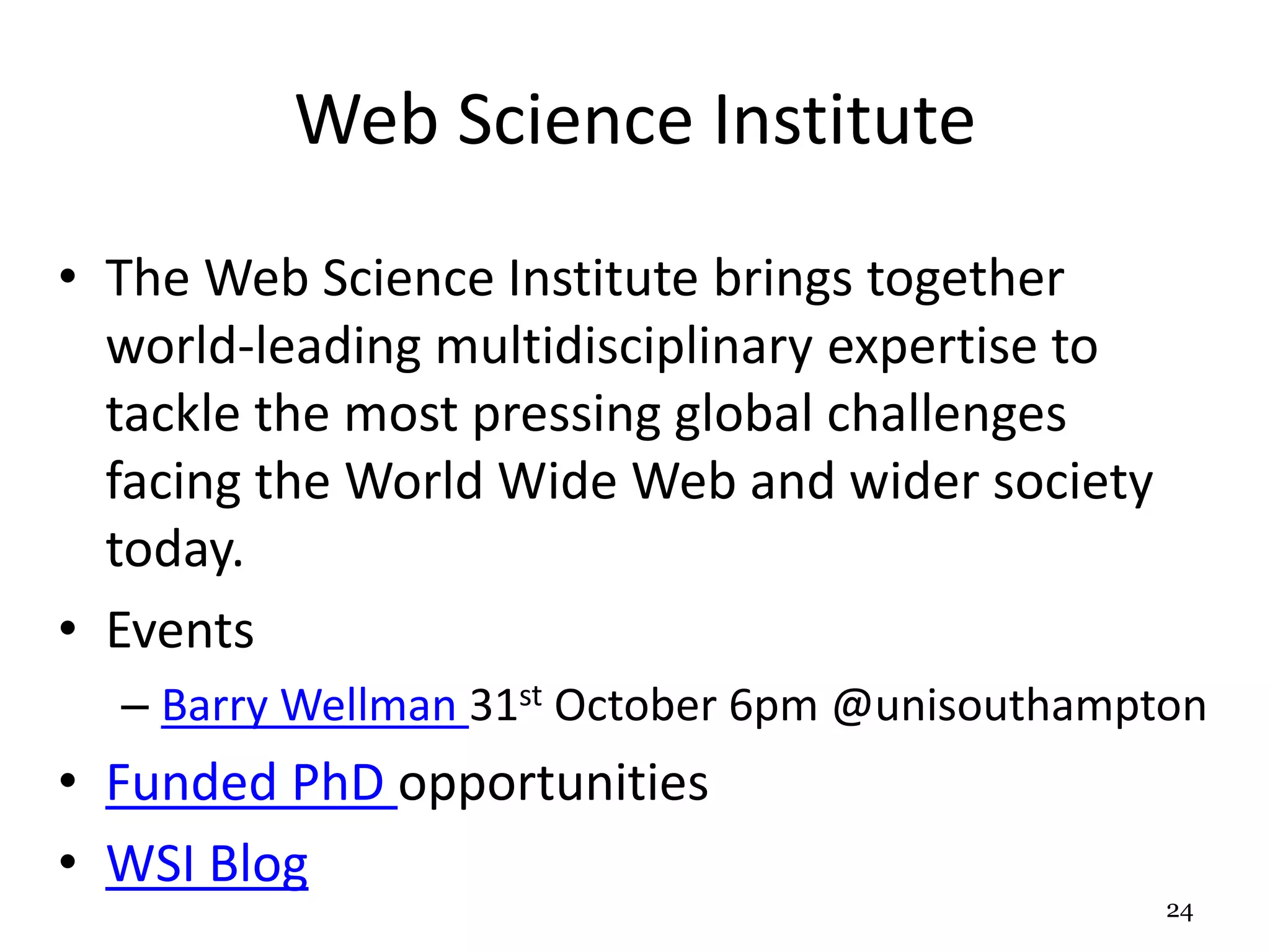 Web Science Institute 
• The Web Science Institute brings together 
world-leading multidisciplinary expertise to 
tackle the most pressing global challenges 
facing the World Wide Web and wider society 
today. 
• Events 
– Barry Wellman 31st October 6pm @unisouthampton 
• Funded PhD opportunities 
• WSI Blog 
24 
 