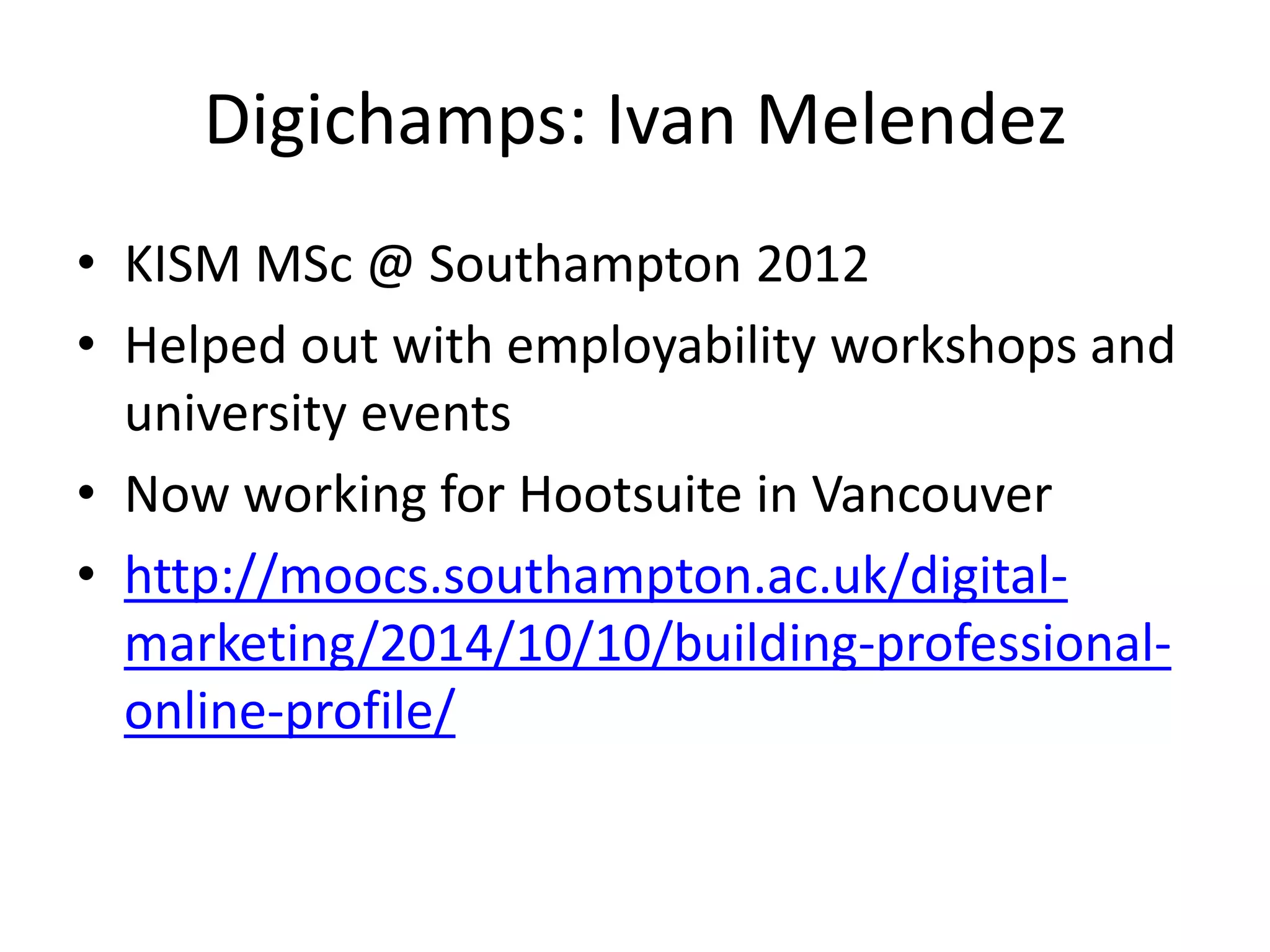 Digichamps: Ivan Melendez 
• KISM MSc @ Southampton 2012 
• Helped out with employability workshops and 
university events 
• Now working for Hootsuite in Vancouver 
• http://moocs.southampton.ac.uk/digital-marketing/ 
2014/10/10/building-professional-online- 
profile/ 
 