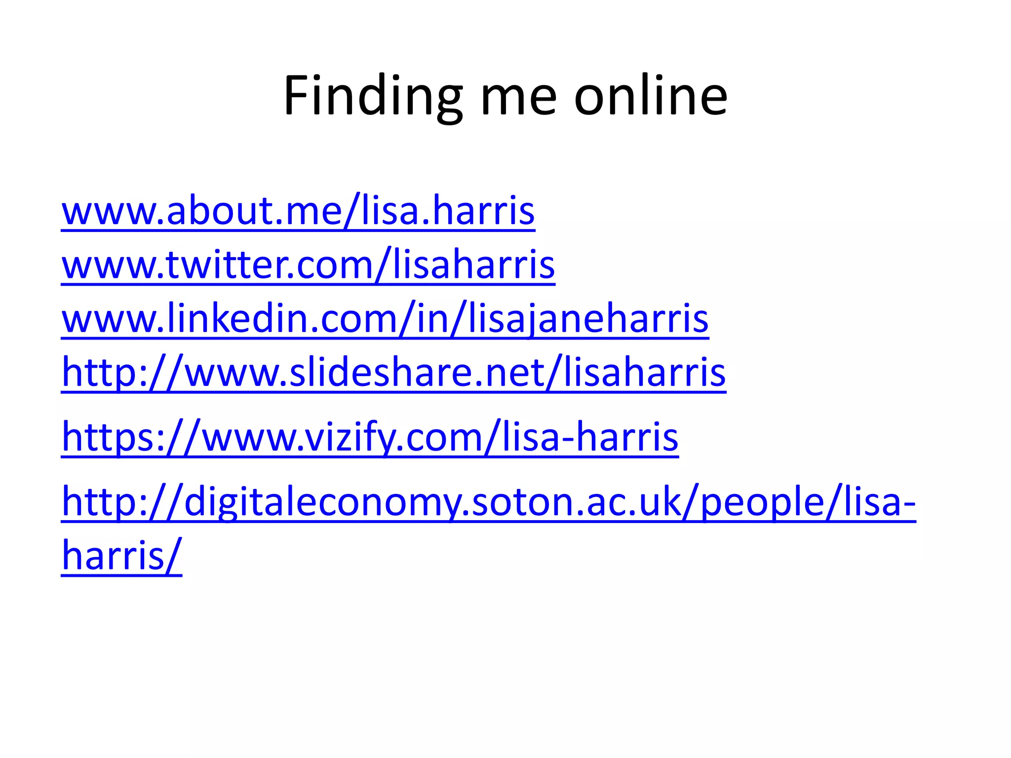 Finding me online 
www.about.me/lisa.harris 
www.twitter.com/lisaharris 
www.linkedin.com/in/lisajaneharris 
http://www.slideshare.net/lisaharris 
https://www.vizify.com/lisa-harris 
http://digitaleconomy.soton.ac.uk/people/lisa-harris/ 
 