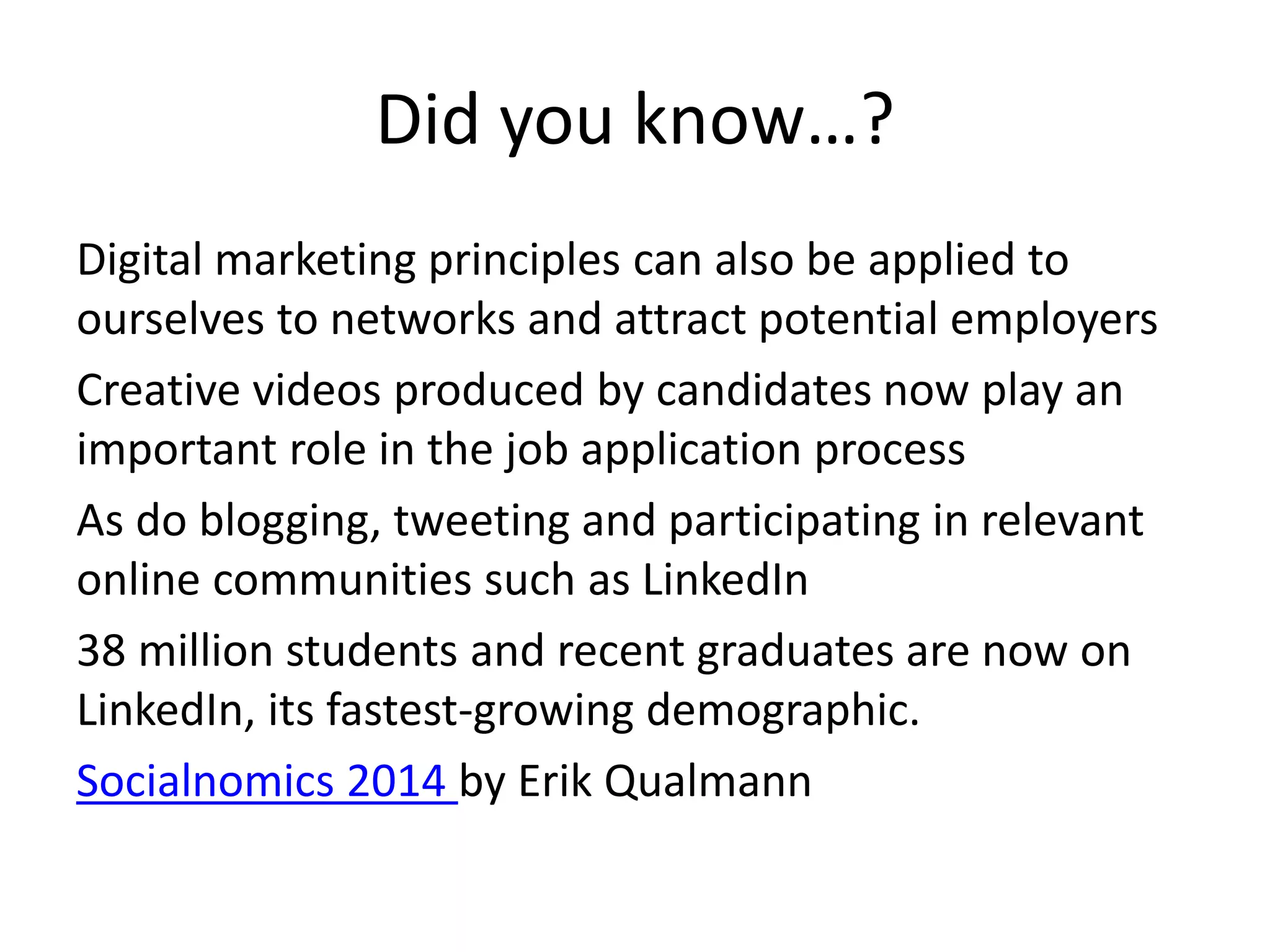 Did you know…? 
Digital marketing principles can also be applied to 
ourselves to networks and attract potential employers 
Creative videos produced by candidates now play an 
important role in the job application process 
As do blogging, tweeting and participating in relevant 
online communities such as LinkedIn 
38 million students and recent graduates are now on 
LinkedIn, its fastest-growing demographic. 
Socialnomics 2014 by Erik Qualmann 
 