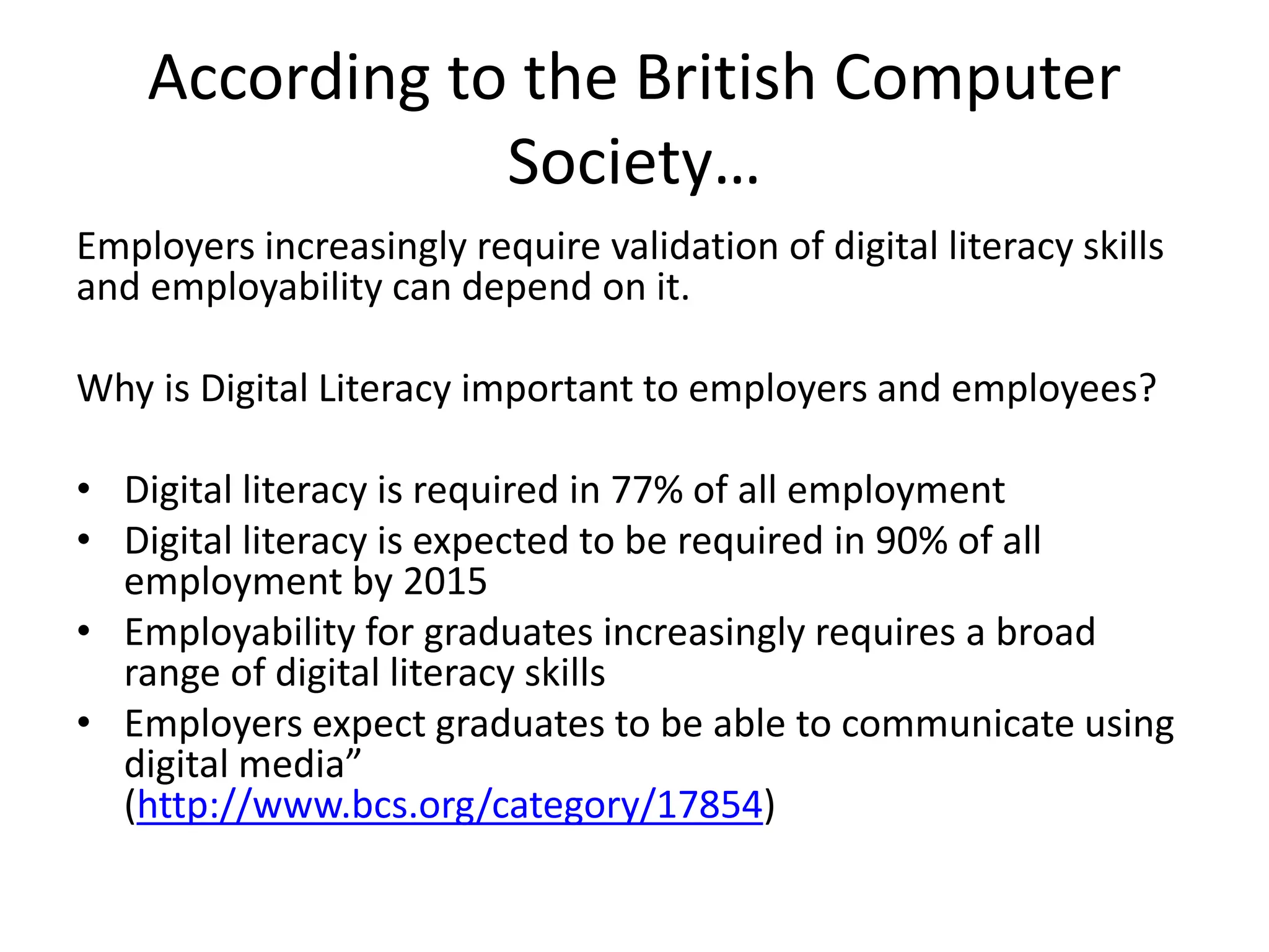 According to the British Computer 
Society… 
Employers increasingly require validation of digital literacy skills 
and employability can depend on it. 
Why is Digital Literacy important to employers and employees? 
• Digital literacy is required in 77% of all employment 
• Digital literacy is expected to be required in 90% of all 
employment by 2015 
• Employability for graduates increasingly requires a broad 
range of digital literacy skills 
• Employers expect graduates to be able to communicate using 
digital media” 
(http://www.bcs.org/category/17854) 
 