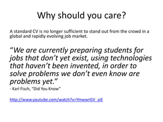 Why should you care?
A standard CV is no longer sufficient to stand out from the crowd in a
global and rapidly evolving job market.
“We are currently preparing students for
jobs that don’t yet exist, using technologies
that haven’t been invented, in order to
solve problems we don’t even know are
problems yet.”
- Karl Fisch, “Did You Know”
http://www.youtube.com/watch?v=YmwwrGV_aiE
 