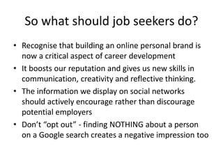 So what should job seekers do?
• Recognise that building an online personal brand is
now a critical aspect of career development
• It boosts our reputation and gives us new skills in
communication, creativity and reflective thinking.
• The information we display on social networks
should actively encourage rather than discourage
potential employers
• Don’t “opt out” - finding NOTHING about a person
on a Google search creates a negative impression too
 