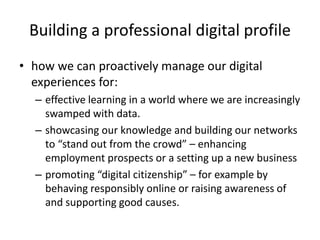 Building a professional digital profile
• how we can proactively manage our digital
experiences for:
– effective learning in a world where we are increasingly
swamped with data.
– showcasing our knowledge and building our networks
to “stand out from the crowd” – enhancing
employment prospects or a setting up a new business
– promoting “digital citizenship” – for example by
behaving responsibly online or raising awareness of
and supporting good causes.
 