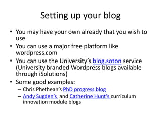 Setting up your blog
• You may have your own already that you wish to
use
• You can use a major free platform like
wordpress.com
• You can use the University’s blog.soton service
(University branded Wordpress blogs available
through iSolutions)
• Some good examples:
– Chris Phethean’s PhD progress blog
– Andy Sugden’s and Catherine Hunt’s curriculum
innovation module blogs
 