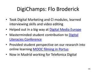 DigiChamps: Flo Broderick
• Took Digital Marketing and CI modules, learned
interviewing skills and video editing
• Helped out in a big way at Digital Media Europe
• Masterminded student contribution to Digital
Literacies Conference
• Provided student perspective on our research into
online learning MOOC filming in Portus
• Now in Madrid working for Telefonica Digital
29
 