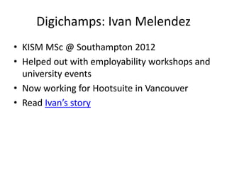 Digichamps: Ivan Melendez
• KISM MSc @ Southampton 2012
• Helped out with employability workshops and
university events
• Now working for Hootsuite in Vancouver
• Read Ivan’s story
 