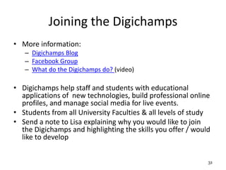 Joining the Digichamps
• More information:
– Digichamps Blog
– Facebook Group
– What do the Digichamps do? (video)
• Digichamps help staff and students with educational
applications of new technologies, build professional online
profiles, and manage social media for live events.
• Students from all University Faculties & all levels of study
• Send a note to Lisa explaining why you would like to join
the Digichamps and highlighting the skills you offer / would
like to develop
31
 