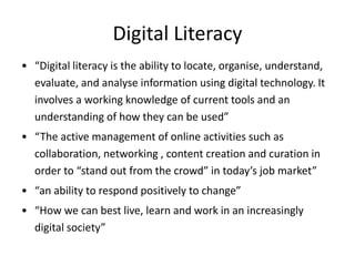Digital Literacy
• “Digital literacy is the ability to locate, organise, understand,
evaluate, and analyse information using digital technology. It
involves a working knowledge of current tools and an
understanding of how they can be used”
• “The active management of online activities such as
collaboration, networking , content creation and curation in
order to “stand out from the crowd” in today’s job market”
• “an ability to respond positively to change”
• “How we can best live, learn and work in an increasingly
digital society”
 