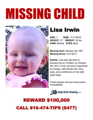 MISSING CHILD
              Lisa Irwin
              AGE: 1     DOB: 11/11/2010
              HEIGHT: 31” WEIGHT: 30 lbs
              HAIR: Blonde EYES: Blue


              Missing from: Kansas City, MO
              Missing Since: 10-4-2011

              Details: Lisa was last seen in
              Kansas City at 10:30pm on October
              4th, 2011 in her crib and is described
              as chubby, with blonde hair, blue
              eyes, and a birthmark on her right
              outer thigh.


              If seen please call your local police
              immediately!




   REWARD $100,000
 CALL 816-474-TIPS (8477)
 