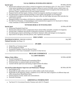 NAVAL CRIMINAL INVESTIGATIVE SERVICE
09/1999 to 08/2010
Special Agent
Planned and conducted various felony criminal investigations and operations with a U.S. Navy and U.S. Marine
Corps interest including but not limited to; property offenses in excess of $10,000, serious violent crimes, sex
crimes, drug offenses, human trafficking, bribery, non procurement fraud investigations that include pay and
allowance, forgery, unauthorized services and computer intrusion.
Prepared interim and final reports of felony criminal investigations detailing investigative results.
Provided progress reports and formal briefings to senior leaders and managers on investigations.
Collaborated investigations with the District Attorney's office, the Staff Judge Advocates office and other law
enforcement agencies.
Managed all duties in accordance with directives, instructions, regulations and policies.
Provided Force Protection , Counterintelligence and Counterterrorism support to U.S. Naval and U.S. Marine
Corps commands in CONUS and OCONUS locations.
TENNESSEE BUREAU OF INVESTIGATION
10/1996 to 09/1999
Special Agent
Professional Standards Fraud Unit.
Planned and conducted worker's compensation fraud, internal affairs and public corruption investigations.
Pursued leads, complaints and referrals to determine occurrence of criminal activities.
Provided progress reports and briefings to the District Attorney's office and managers on investigations.
Kept current on all agency and state policies, rules, regulations and statutes.

EDUCATION
July 2007

MASTER OF SCIENCE: FORENSIC SCIENCE
National University, San Diego, CA

AWARDS
Global War on Terrorism Award
NCIS Expeditionary Medal
Presidential Champion Award for Physical Fitness
Department of the Army Commander's Award for Civilian Service

MILITARY EXPERIENCE
U.S. ARMY RESERVE
Military Police Officer
Second Lieutenant (O-1).
Assistant to the Provost Marshal and Commanding Officer.
Performed duties as a platoon leader and section leader.
Assisted with the supervision and training of approximately 80 soldiers.

10/1996 to 06/2001

U.S. ARMY
06/1984 to 08/1991
Aircraft Powerplant Repairer Supervisor and Maintenance Manager
Staff Sergeant (E-6).
Responsible for eight soldiers and over two million dollars worth of tools and parts.
Responsible for the dispersion, quality, completion of over 400 work orders assigned to six different shops and
offices during Desert Shield/Desert Storm.
Earned numerous awards, medals and commendations.
Honorable Discharge

ADDITIONAL INFORMATION
Top Secret U.S. Government Security Clearance and valid U.S. Passport

 