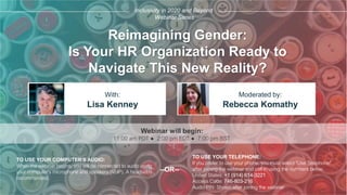 Reimagining Gender:
Is Your HR Organization Ready to
Navigate This New Reality?
Lisa Kenney Rebecca Komathy
With: Moderated by:
TO USE YOUR COMPUTER'S AUDIO:
When the webinar begins, you will be connected to audio using
your computer's microphone and speakers (VoIP). A headset is
recommended.
Webinar will begin:
TO USE YOUR TELEPHONE:
If you prefer to use your phone, you must select "Use Telephone"
after joining the webinar and call in using the numbers below.
United States: +1 (914) 614-3221
Access Code: 746-803-216
Audio PIN: Shown after joining the webinar
--OR--
Inclusivity in 2020 and Beyond
Webinar Series
11:00 am PDT ● 2:00 pm EDT ● 7:00 pm BST
 