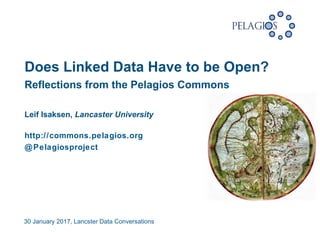 30 January 2017, Lancster Data Conversations
 
Reflections from the Pelagios Commons
Leif Isaksen, Lancaster University
http://commons.pelagios.org
@Pelagiosproject
Does Linked Data Have to be Open?
 