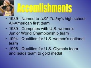 1989 - Named to  USA Today 's high school All-American first team  1989 - Competes with U.S. women's Junior World Championship team  1994 - Qualifies for U.S. women's national team  1996 - Qualifies for U.S. Olympic team and leads team to gold medal  Accomlishments 