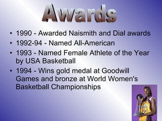 1990 - Awarded Naismith and Dial awards 1992-94 - Named All-American  1993 - Named Female Athlete of the Year by USA Basketball  1994 - Wins gold medal at Goodwill Games and bronze at World Women's Basketball Championships Awards 