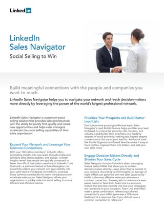 LinkedIn
Sales Navigator
Social Selling to Win




Build meaningful connections with the people and companies you
want to reach.
LinkedIn Sales Navigator helps you to navigate your network and reach decision-makers
more directly by leveraging the power of the world’s largest professional network.



LinkedIn Sales Navigator is a premium social                  Prioritize Your Prospects and Build Better
selling solution that provides sales professionals            Lead Lists
with the ability to quickly find, qualify and create          Don’t waste time pursuing ineffective leads. Sales
new opportunities and helps sales managers                    Navigator’s Lead Builder feature helps you filter your lead
accelerate the social selling capabilities of their           list based on criteria like seniority, title, function, and
sales organization.                                           industry. Lead Builder then prioritizes your leads by
                                                              degrees of social proximity, ranking your highest degree
                                                              connections at the top of your lead list. Additional tools
                                                              like Profile Organizer and Saved Searches make it easy to
Expand Your Network and Leverage Your                         track profiles, organize them into folders, and add your
Common Connections                                            own sales notes.
With over 160 million members1, LinkedIn offers
compelling insights into new leads through profile and        Engage Decision-Makers Directly and
company data, status updates, and groups. LinkedIn
insights reveal that people are typically connected to        Shorten Your Sales Cycle
fewer than 6% of their sales coworkers on LinkedIn.2 Use      Sales Navigator includes LinkedIn’s direct messaging
TeamLink—a premium feature of Sales Navigator—to              feature called InMail that allows you to contact
powerfully extend your network and gain visibility into       decision-makers directly—even when they’re outside of
your sales team’s first-degree connections. Leverage          your network. According to CSO Insights, an average of
those common connections for warm introductions and           eight InMails can generate one new sales opportunity.3
accelerate sales cycles. Sales Navigator allows your          InMail is the most effective when you reference a
organization to quickly scale into social selling in a more   common connection. Knowing who to reference is even
efficient and effective manner.                               easier thanks to Team Link. Team Link is a premium
                                                              feature that provides visibility into how your colleagues
                                                              are connected to your prospects. Team Link and InMail
                                                              make a great combination; referencing a shared
                                                              connection in your InMail generates a 78% more
                                                              likelihood of a response than if you did not have a
                                                              common connection to reference.4
 