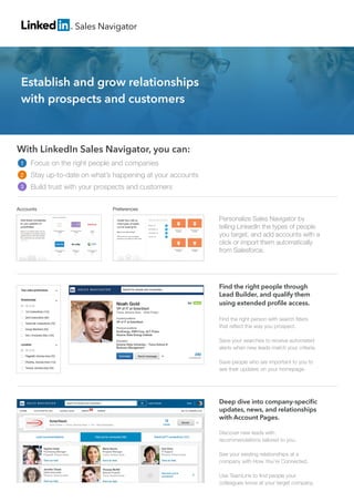 With LinkedIn Sales Navigator, you can:
Focus on the right people and companies
Stay up-to-date on what’s happening at your accounts
Build trust with your prospects and customers
Personalize Sales Navigator by
telling LinkedIn the types of people
you target, and add accounts with a
click or import them automatically
from Salesforce.
Sales Navigator
PreferencesAccounts
Find the right people through
Lead Builder, and qualify them
using extended profile access.
Find the right person with search filters
that reflect the way you prospect.
Save your searches to receive automated 	
alerts when new leads match your criteria.
Save people who are important to you to
see their updates on your homepage.
Deep dive into company-specific
updates, news, and relationships
with Account Pages.
Discover new leads with
recommendations tailored to you.
See your existing relationships at a
company with How You’re Connected.
Use TeamLink to find people your
colleagues know at your target company.
Establish and grow relationships
with prospects and customers
1
2
3
 