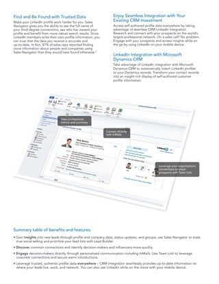 Find and Be Found with Trusted Data                               Enjoy Seamless Integration with Your
Make your LinkedIn profile work harder for you. Sales             Existing CRM Investment
Navigator gives you the ability to see the full name of           Access self-authored profile data everywhere by taking
your third degree connections, see who has viewed your            advantage of seamless CRM LinkedIn integration.
profile and benefit from more robust search results. Since        Research and connect with your prospects on the world’s
LinkedIn members write their own profile information, you         largest professional network. On a sales call? No problem.
can trust that the data you receive is accurate and               Engage with your prospects and access insights while on
up-to-date. In fact, 87% of sales reps reported finding           the go by using LinkedIn on your mobile device.
more information about people and companies using
Sales Navigator than they would have found otherwise.2
                                                                  LinkedIn Integration with Microsoft
                                                                  Dynamics CRM
                                                                  Take advantage of LinkedIn integration with Microsoft
                                                                  Dynamics CRM to automatically match LinkedIn profiles
                                                                  to your Dynamics records. Transform your contact records
                                                                  into an insight-rich display of self-authored customer
                                                                  profile information.




                               View professional
                               history and summary


                                                             Contact directly
                                                             with InMails




                                                                                                Leverage your organizations
                                                                                                connections to reach
                                                                                                prospects with Team Link




Summary table of benefits and features:
• Gain insights into new leads through profile and company data, status updates, and groups; use Sales Navigator to scale
  true social selling and prioritize your lead lists with Lead Builder.
• Discover common connections and identify decision-makers and influencers more quickly.
• Engage decision-makers directly through personalized communication including InMails. Use Team Link to leverage
  coworker connections and secure warm introductions.
• Leverage trusted, authentic profile data everywhere – CRM integration seamlessly provides up-to-date information on
  where your leads live, work, and network. You can also use Linkedin while on the move with your mobile device.
 
