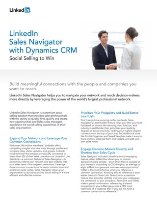 LinkedIn
Sales Navigator
with Dynamics CRM
Social Selling to Win




Build meaningful connections with the people and companies you
want to reach.
LinkedIn Sales Navigator helps you to navigate your network and reach decision-makers
more directly by leveraging the power of the world’s largest professional network.



LinkedIn Sales Navigator is a premium social                  Prioritize Your Prospects and Build Better
selling solution that provides sales professionals            Lead Lists
with the ability to quickly find, qualify and create          Don’t waste time pursuing ineffective leads. Sales
new opportunities and helps sales managers                    Navigator’s Lead Builder feature helps you filter your lead
accelerate the social selling capabilities of their           list based on criteria like seniority, title, function, and
sales organization.                                           industry. Lead Builder then prioritizes your leads by
                                                              degrees of social proximity, ranking your highest degree
                                                              connections at the top of your lead list. Additional tools
                                                              like Profile Organizer and Saved Searches make it easy to
Expand Your Network and Leverage Your                         track profiles, organize them into folders, and add your
Common Connections                                            own sales notes.
With over 160 million members1, LinkedIn offers
compelling insights into new leads through profile and        Engage Decision-Makers Directly and
company data, status updates, and groups. LinkedIn
insights reveal that people are typically connected to        Shorten Your Sales Cycle
fewer than 6% of their sales coworkers on LinkedIn.2 Use      Sales Navigator includes LinkedIn’s direct messaging
TeamLink—a premium feature of Sales Navigator—to              feature called InMail that allows you to contact
powerfully extend your network and gain visibility into       decision-makers directly—even when they’re outside of
your sales team’s first-degree connections. Leverage          your network. According to CSO Insights, an average of
those common connections for warm introductions and           eight InMails can generate one new sales opportunity.3
accelerate sales cycles. Sales Navigator allows your          InMail is the most effective when you reference a
organization to quickly scale into social selling in a more   common connection. Knowing who to reference is even
efficient and effective manner.                               easier thanks to Team Link. Team Link is a premium
                                                              feature that provides visibility into how your colleagues
                                                              are connected to your prospects. Team Link and InMail
                                                              make a great combination; referencing a shared
                                                              connection in your InMail generates a 78% more
                                                              likelihood of a response than if you did not have a
                                                              common connection to reference.4
 