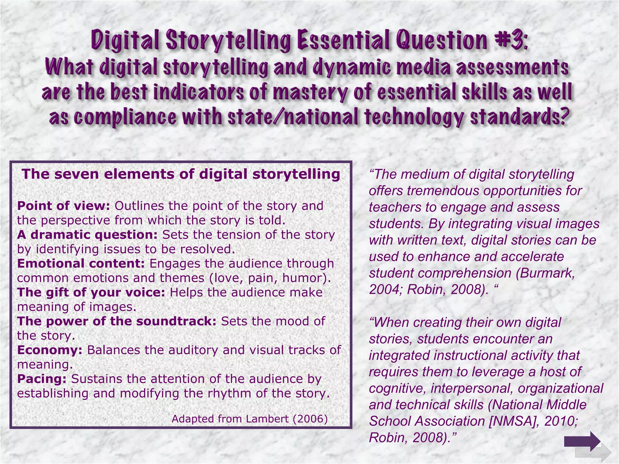 The seven elements of digital storytelling Point of view:  Outlines the point of the story and the perspective from which the story is told. A dramatic question:  Sets the tension of the story by identifying issues to be resolved. Emotional content:  Engages the audience through common emotions and themes (love, pain, humor). The gift of your voice:  Helps the audience make meaning of images. The power of the soundtrack:  Sets the mood of the story. Economy:  Balances the auditory and visual tracks of meaning. Pacing:  Sustains the attention of the audience by establishing and modifying the rhythm of the story. Adapted from Lambert (2006) “ The medium of digital storytelling offers tremendous opportunities for teachers to engage and assess students. By integrating visual images with written text, digital stories can be used to enhance and accelerate student comprehension (Burmark, 2004; Robin, 2008). “ “ When creating their own digital stories, students encounter an integrated instructional activity that requires them to leverage a host of cognitive, interpersonal, organizational and technical skills (National Middle School Association [NMSA], 2010; Robin, 2008).” 