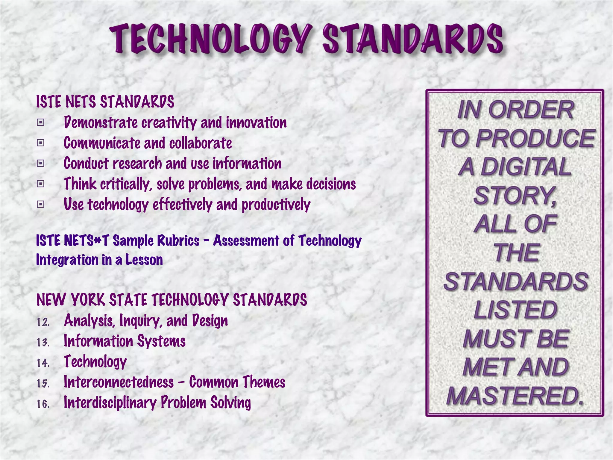 ISTE NETS STANDARDS Demonstrate creativity and innovation Communicate and collaborate Conduct research and use information Think critically, solve problems, and make decisions Use technology effectively and productively ISTE NETS*T Sample Rubrics - Assessment of Technology  Integration in a Lesson  NEW YORK STATE TECHNOLOGY STANDARDS Analysis, Inquiry, and Design Information Systems Technology Interconnectedness – Common Themes Interdisciplinary Problem Solving 
