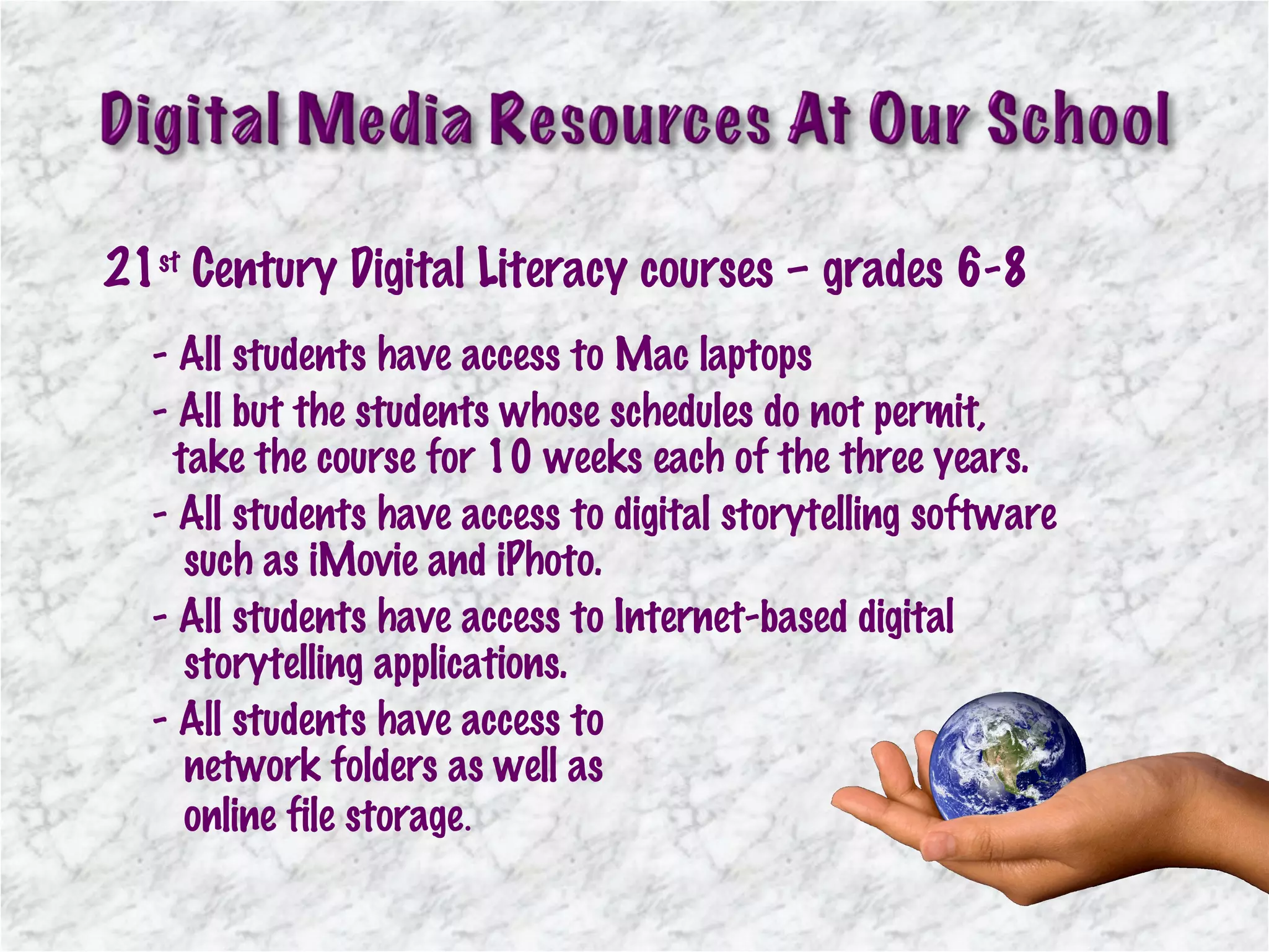 - All students have access to Mac laptops - All but the students whose schedules do not permit,    take the course for 10 weeks each of the three years. - All students have access to digital storytelling software    such as iMovie and iPhoto. - All students have access to Internet-based digital    storytelling applications. - All students have access to    network folders as well as    online file storage . 21 st  Century Digital Literacy courses – grades 6-8 