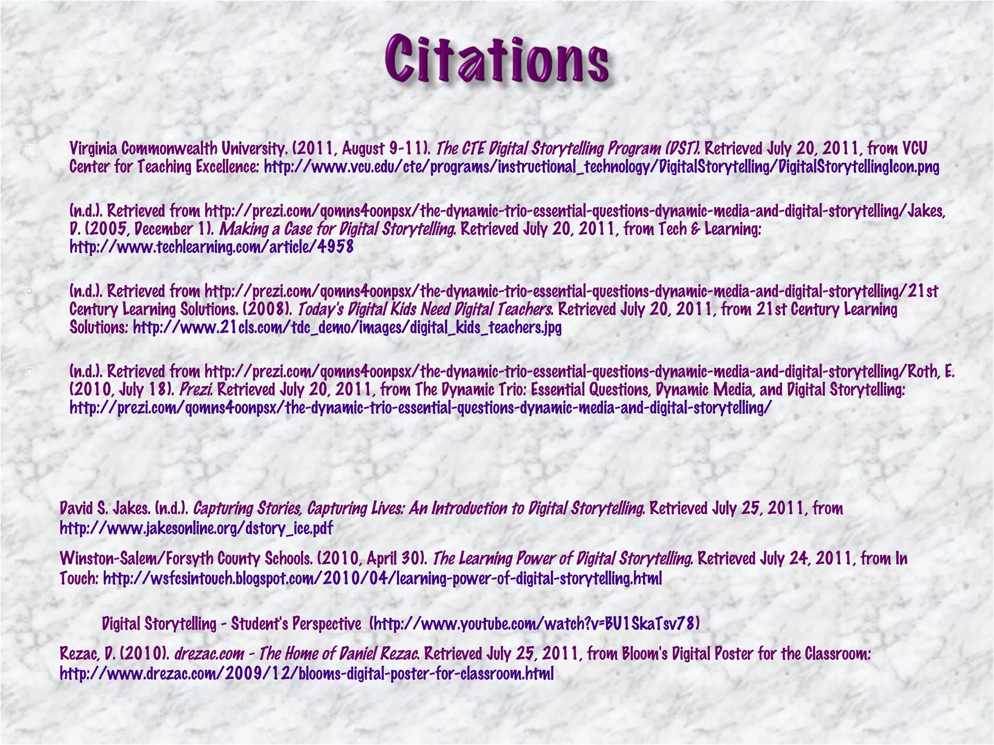Virginia Commonwealth University. (2011, August 9-11).  The CTE Digital Storytelling Program (DST) . Retrieved July 20, 2011, from VCU Center for Teaching Excellence:  http://www.vcu.edu/cte/programs/instructional_technology/DigitalStorytelling/DigitalStorytellingIcon.png (n.d.). Retrieved from http://prezi.com/qomns4oonpsx/the-dynamic-trio-essential-questions-dynamic-media-and-digital-storytelling/Jakes, D. (2005, December 1).  Making a Case for Digital Storytelling . Retrieved July 20, 2011, from Tech & Learning:  http://www.techlearning.com/article/4958 (n.d.). Retrieved from http://prezi.com/qomns4oonpsx/the-dynamic-trio-essential-questions-dynamic-media-and-digital-storytelling/21st Century Learning Solutions. (2008).  Today's Digital Kids Need Digital Teachers . Retrieved July 20, 2011, from 21st Century Learning Solutions:  http://www.21cls.com/tdc_demo/images/digital_kids_teachers.jpg (n.d.). Retrieved from http://prezi.com/qomns4oonpsx/the-dynamic-trio-essential-questions-dynamic-media-and-digital-storytelling/Roth, E. (2010, July 18).  Prezi . Retrieved July 20, 2011, from The Dynamic Trio: Essential Questions, Dynamic Media, and Digital Storytelling:  http://prezi.com/qomns4oonpsx/the-dynamic-trio-essential-questions-dynamic-media-and-digital-storytelling/ Winston-Salem/Forsyth County Schools. (2010, April 30).  The Learning Power of Digital Storytelling . Retrieved July 24, 2011, from In Touch:  http://wsfcsintouch.blogspot.com/2010/04/learning-power-of-digital-storytelling.html   Digital Storytelling - Student's Perspective  ( http://www.youtube.com/watch?v=BU1SkaTsv78 ) David S. Jakes. (n.d.).  Capturing Stories, Capturing Lives: An Introduction to Digital Storytelling . Retrieved July 25, 2011, from  http://www.jakesonline.org/dstory_ice.pdf   Rezac, D. (2010).  drezac.com - The Home of Daniel Rezac . Retrieved July 25, 2011, from Bloom's Digital Poster for the Classroom:  http://www.drezac.com/2009/12/blooms-digital-poster-for-classroom.html   