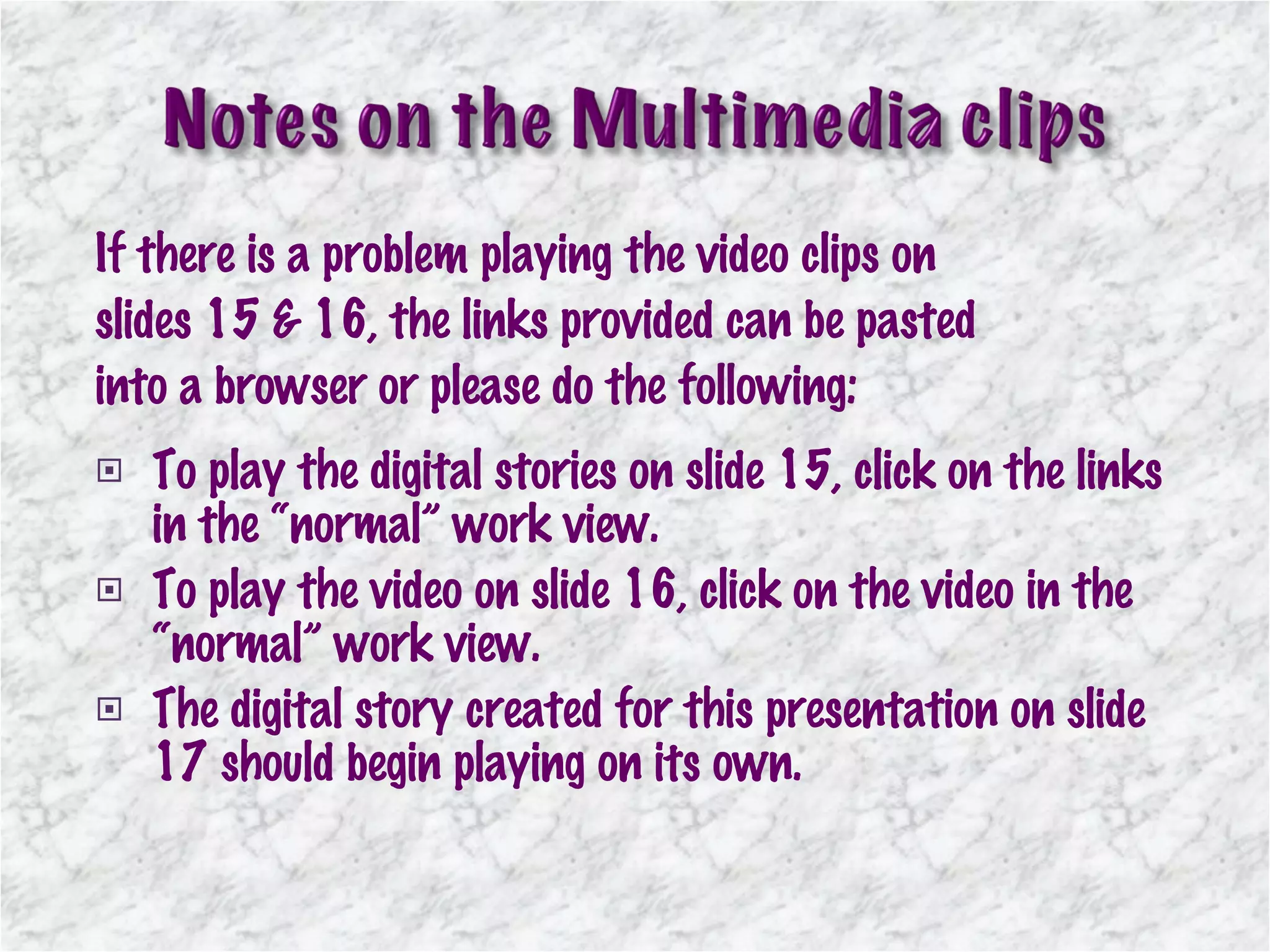 If there is a problem playing the video clips on slides 15 & 16, the links provided can be pasted into a browser or please do the following: To play the digital stories on slide 15, click on the links in the “normal” work view. To play the video on slide 16, click on the video in the “normal” work view. The digital story created for this presentation on slide 17 should begin playing on its own. 