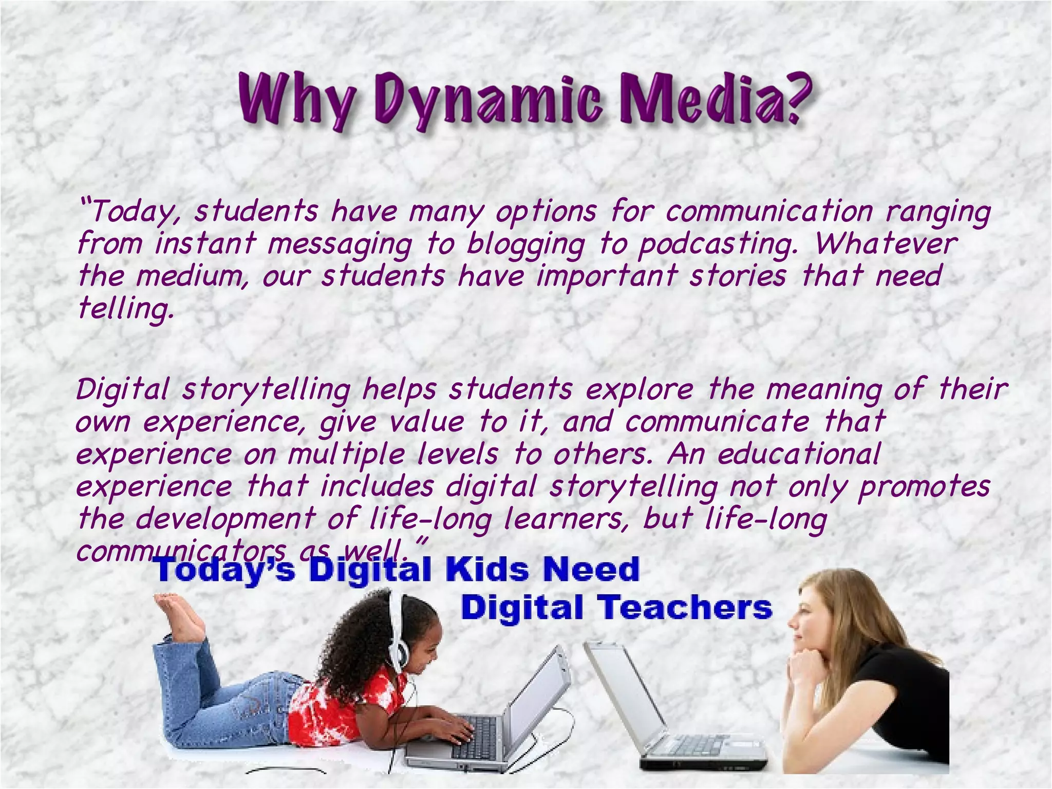 “ Today, students have many options for communication ranging from instant messaging to blogging to podcasting. Whatever the medium, our students have important stories that need telling.  Digital storytelling helps students explore the meaning of their own experience, give value to it, and communicate that experience on multiple levels to others. An educational experience that includes digital storytelling not only promotes the development of life-long learners, but life-long communicators as well. ” 