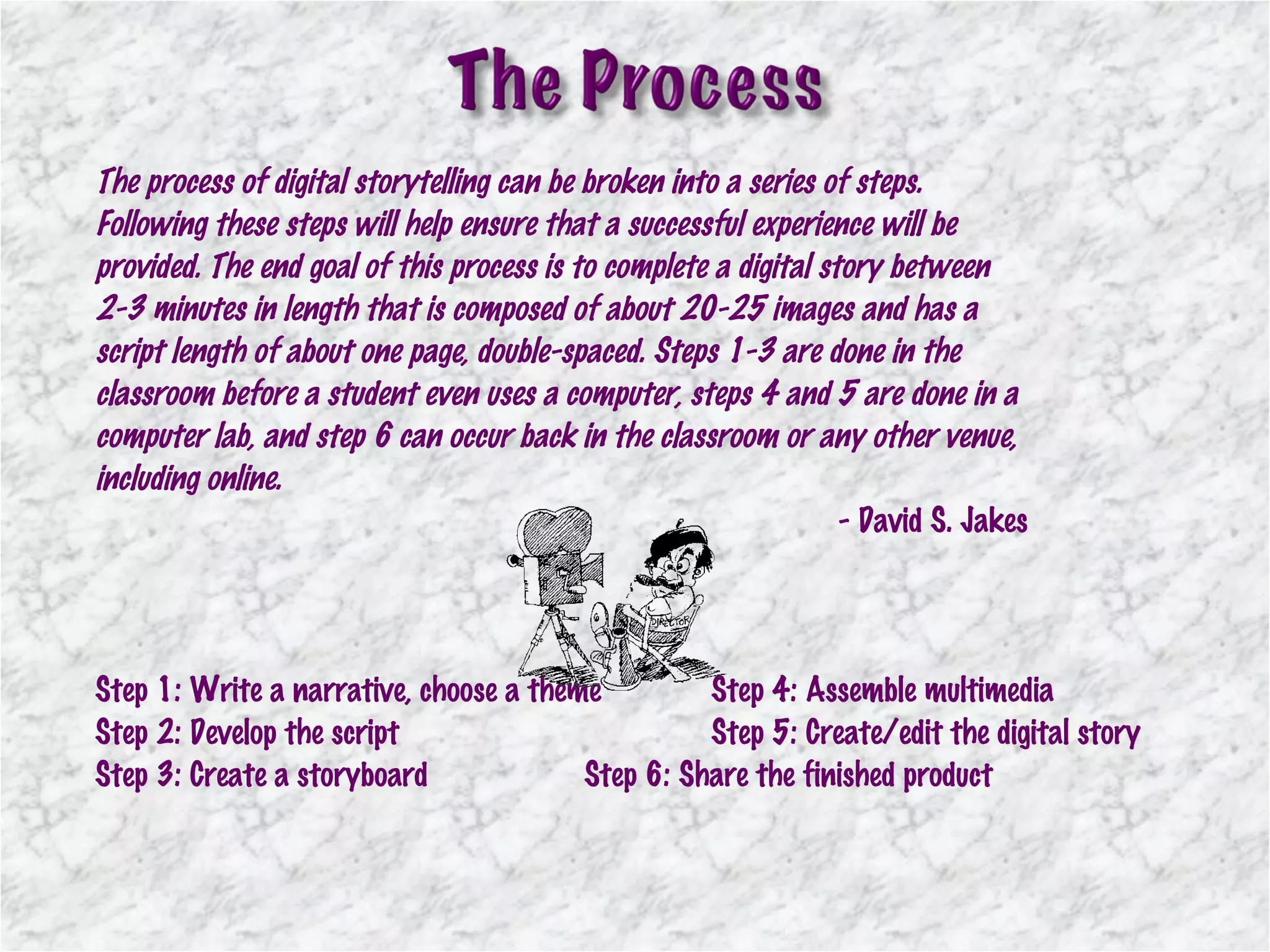 The process of digital storytelling can be broken into a series of steps. Following these steps will help ensure that a successful experience will be provided. The end goal of this process is to complete a digital story between 2-3 minutes in length that is composed of about 20-25 images and has a script length of about one page, double-spaced. Steps 1-3 are done in the classroom before a student even uses a computer, steps 4 and 5 are done in a computer lab, and step 6 can occur back in the classroom or any other venue, including online. - David S. Jakes Step 1: Write a narrative, choose a theme Step 4: Assemble multimedia Step 2: Develop the script Step 5: Create/edit the digital story Step 3: Create a storyboard Step 6: Share the finished product 