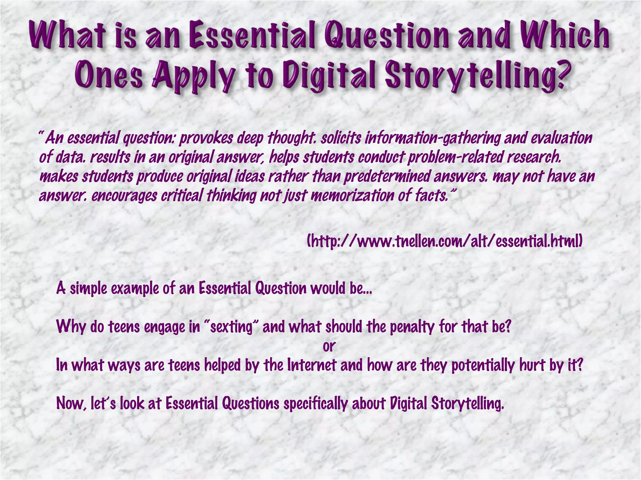 “ An essential question: provokes deep thought. solicits information-gathering and evaluation of data. results in an original answer, helps students conduct problem-related research. makes students produce original ideas rather than predetermined answers. may not have an answer. encourages critical thinking not just memorization of facts.” (http://www.tnellen.com/alt/essential.html) A simple example of an Essential Question would be… Why do teens engage in “sexting” and what should the penalty for that be? or In what ways are teens helped by the Internet and how are they potentially hurt by it? Now, let’s look at Essential Questions specifically about Digital Storytelling. 
