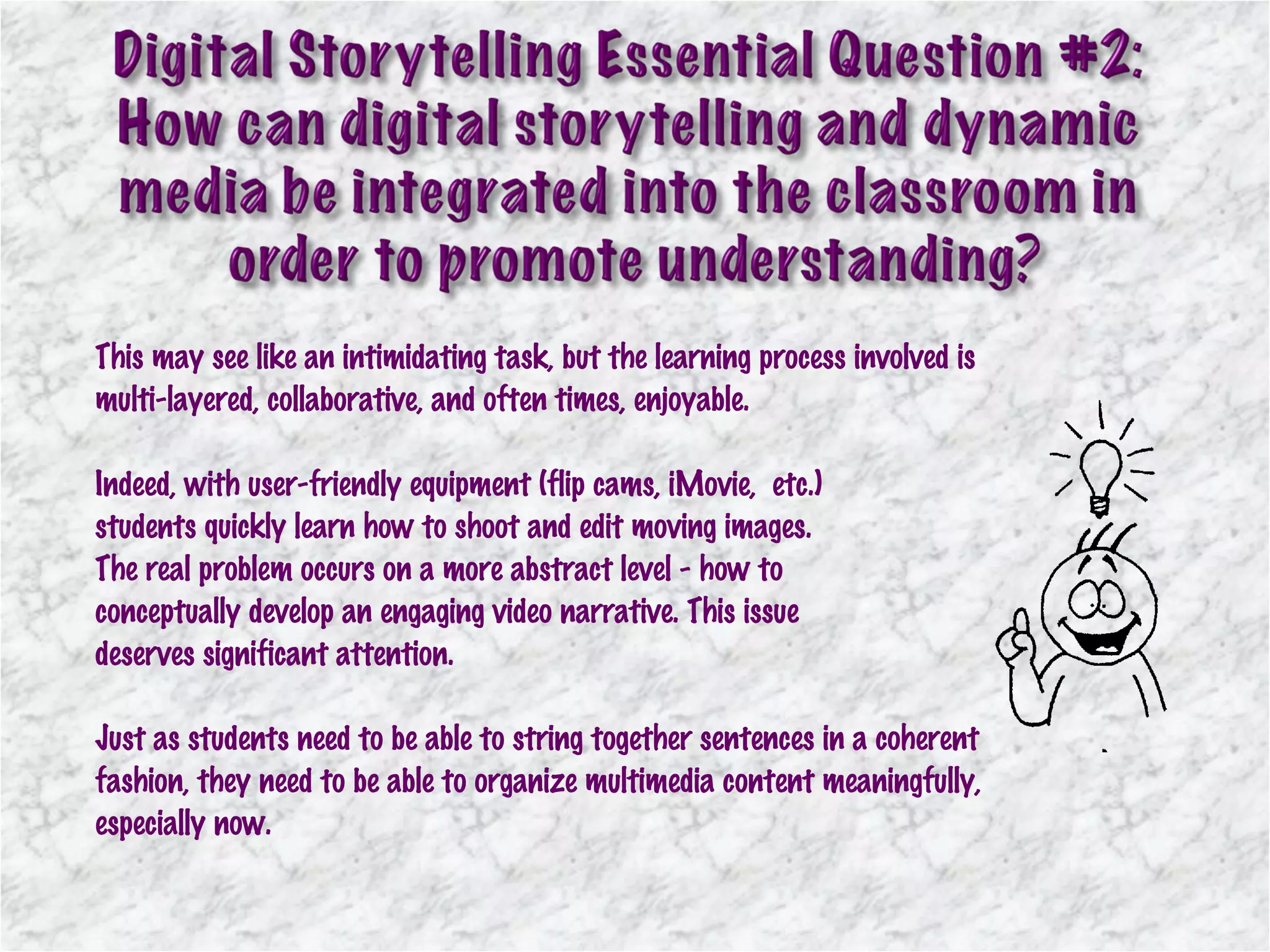 This may see like an intimidating task, but the learning process involved is multi-layered, collaborative, and often times, enjoyable.  Indeed, with user-friendly equipment (flip cams, iMovie,  etc.)  students quickly learn how to shoot and edit moving images.  The real problem occurs on a more abstract level - how to  conceptually develop an engaging video narrative. This issue  deserves significant attention.  Just as students need to be able to string together sentences in a coherent fashion, they need to be able to organize multimedia content meaningfully, especially now. 
